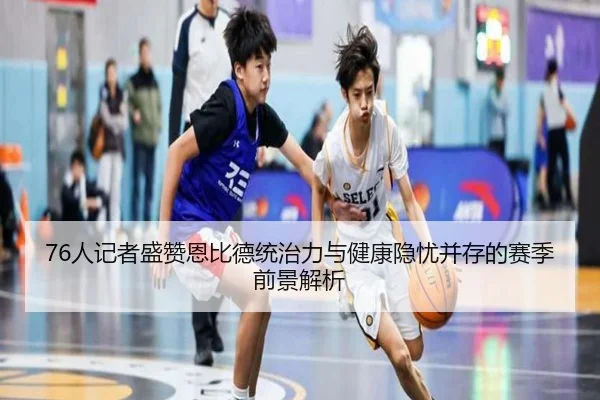 76人记者盛赞恩比德统治力与健康隐忧并存的赛季前景解析
